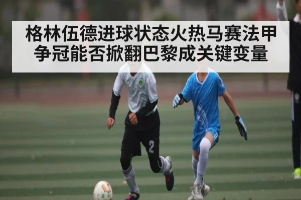 格林伍德进球状态火热马赛法甲争冠能否掀翻巴黎成关键变量