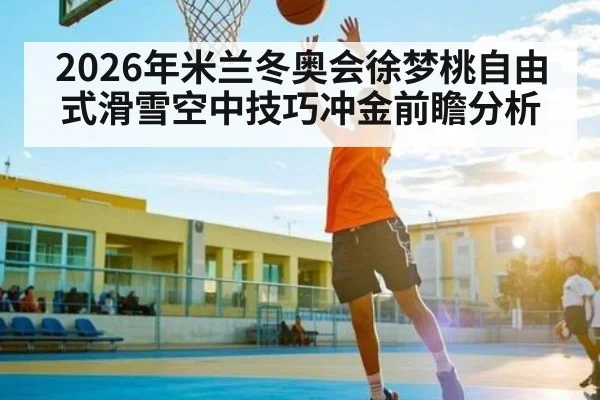 2026年米兰冬奥会徐梦桃自由式滑雪空中技巧冲金前瞻分析