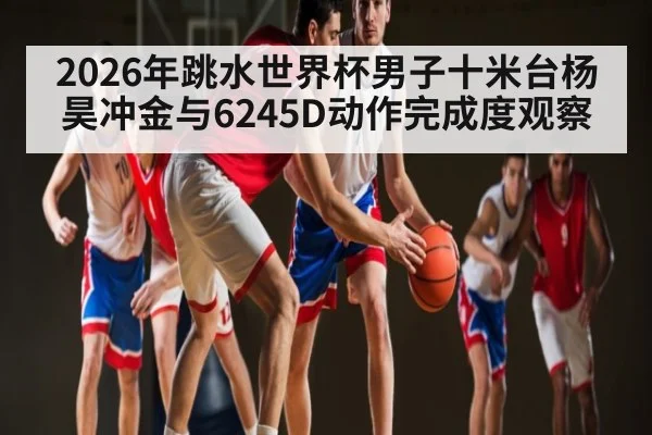 2026年跳水世界杯男子十米台杨昊冲金与6245D动作完成度观察
